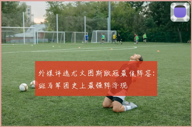 外媒评选尤文图斯欧冠最佳阵容:斑马军团史上最强阵浮现