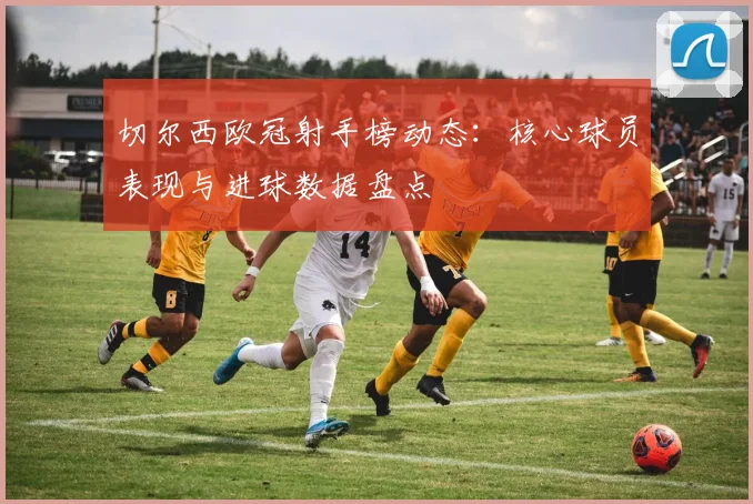 切尔西欧冠射手榜动态:核心球员表现与进球数据盘点