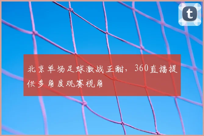 北京单场足球激战正酣，360直播提供多角度观赛视角