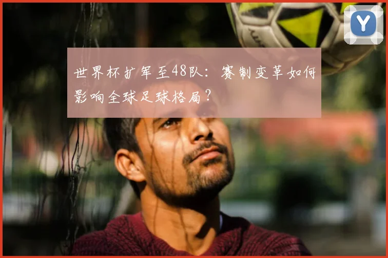 世界杯扩军至48队：赛制变革如何影响全球足球格局？