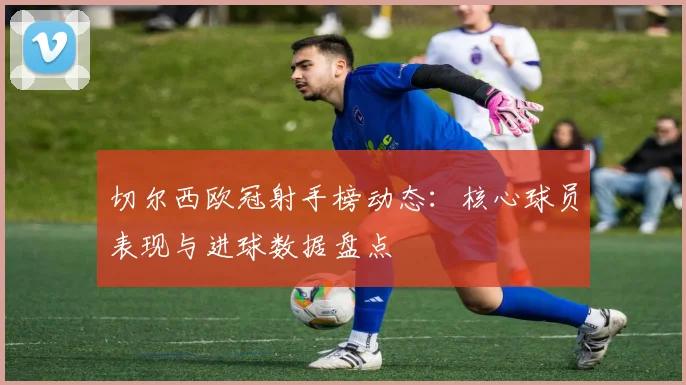 切尔西欧冠射手榜动态:核心球员表现与进球数据盘点