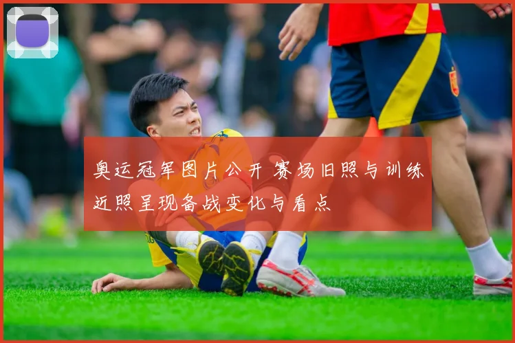 奥运冠军图片公开 赛场旧照与训练近照呈现备战变化与看点