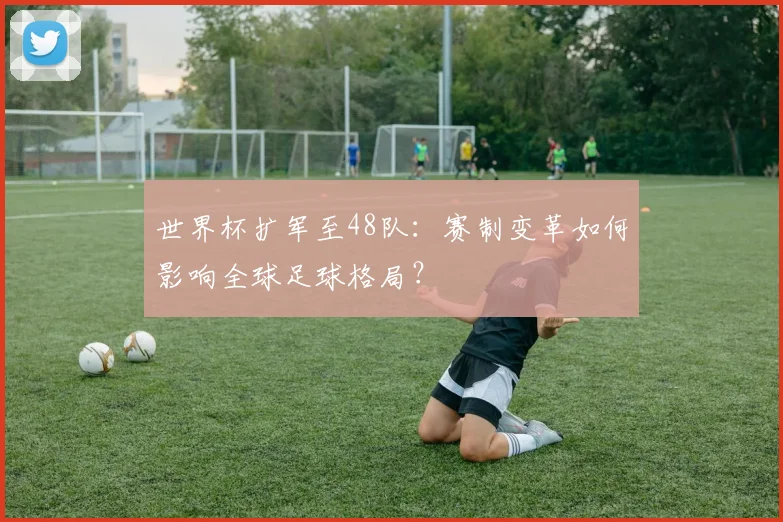 世界杯扩军至48队：赛制变革如何影响全球足球格局？